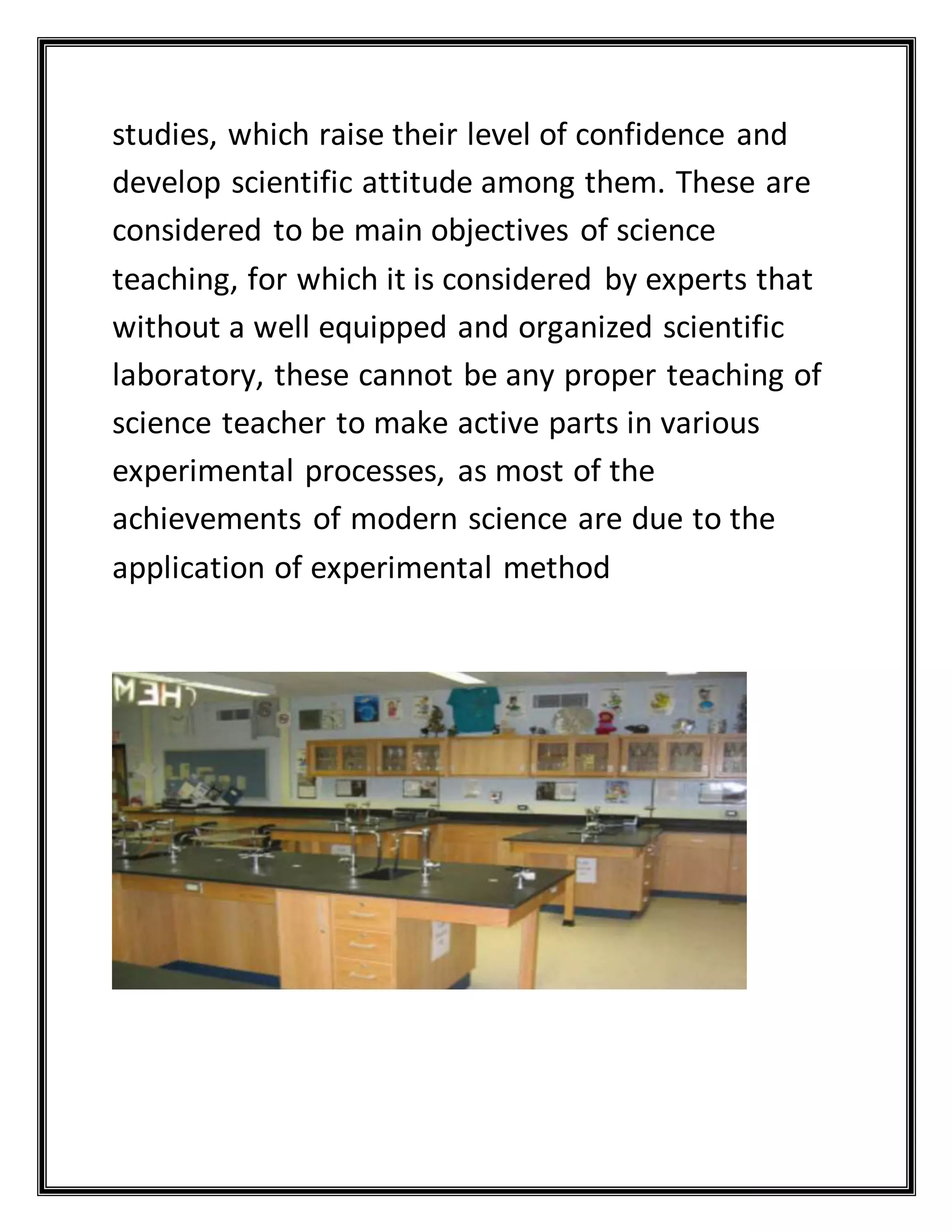 studies, which raise their level of confidence and
develop scientific attitude among them. These are
considered to be main objectives of science
teaching, for which it is considered by experts that
without a well equipped and organized scientific
laboratory, these cannot be any proper teaching of
science teacher to make active parts in various
experimental processes, as most of the
achievements of modern science are due to the
application of experimental method
 