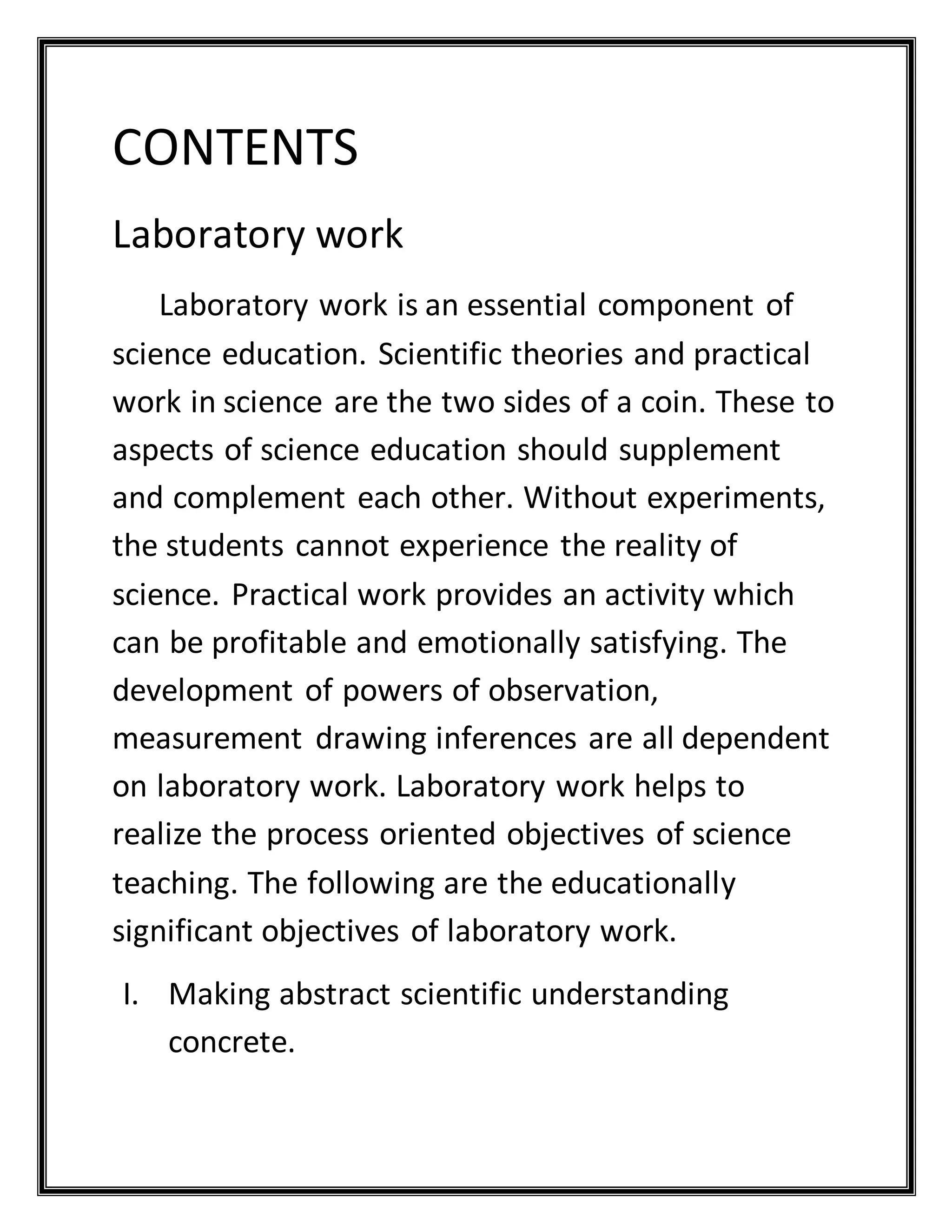 CONTENTS
Laboratory work
Laboratory work is an essential component of
science education. Scientific theories and practical
work in science are the two sides of a coin. These to
aspects of science education should supplement
and complement each other. Without experiments,
the students cannot experience the reality of
science. Practical work provides an activity which
can be profitable and emotionally satisfying. The
development of powers of observation,
measurement drawing inferences are all dependent
on laboratory work. Laboratory work helps to
realize the process oriented objectives of science
teaching. The following are the educationally
significant objectives of laboratory work.
I. Making abstract scientific understanding
concrete.
 