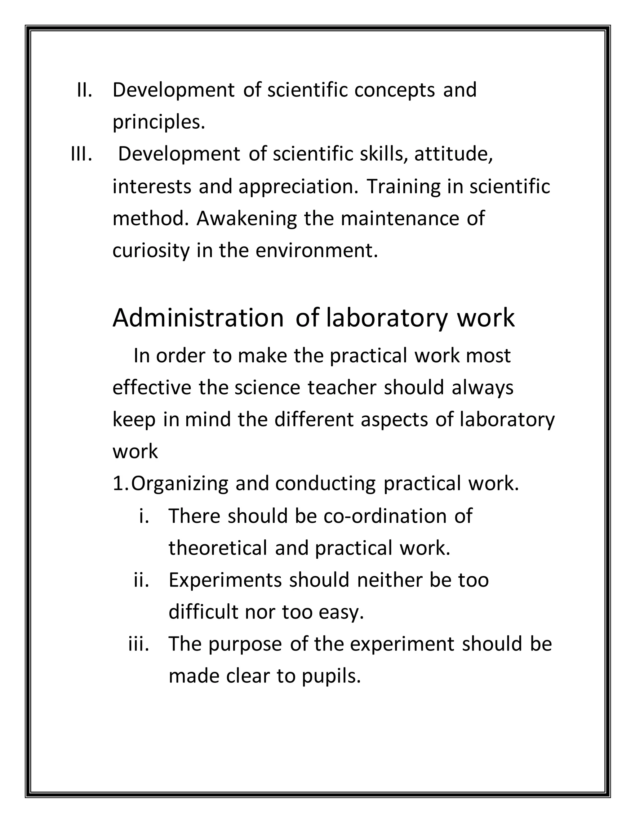 II. Development of scientific concepts and
principles.
III. Development of scientific skills, attitude,
interests and appreciation. Training in scientific
method. Awakening the maintenance of
curiosity in the environment.
Administration of laboratory work
In order to make the practical work most
effective the science teacher should always
keep in mind the different aspects of laboratory
work
1.Organizing and conducting practical work.
i. There should be co-ordination of
theoretical and practical work.
ii. Experiments should neither be too
difficult nor too easy.
iii. The purpose of the experiment should be
made clear to pupils.
 
