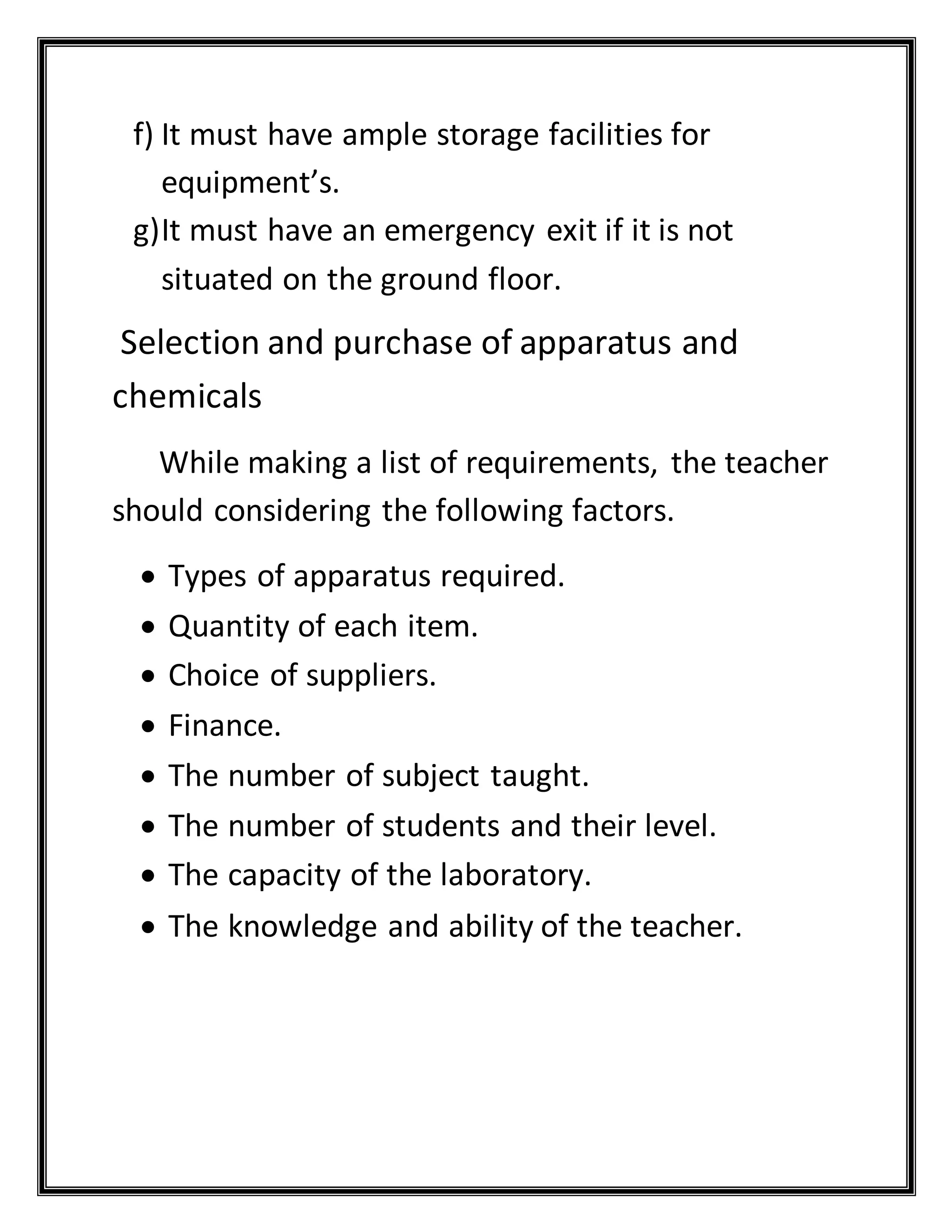 f) It must have ample storage facilities for
equipment’s.
g)It must have an emergency exit if it is not
situated on the ground floor.
Selection and purchase of apparatus and
chemicals
While making a list of requirements, the teacher
should considering the following factors.
 Types of apparatus required.
 Quantity of each item.
 Choice of suppliers.
 Finance.
 The number of subject taught.
 The number of students and their level.
 The capacity of the laboratory.
 The knowledge and ability of the teacher.
 