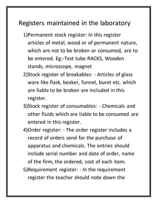 Registers maintained in the laboratory
1)Permanent stock register: In this register
articles of metal, wood or of permanent nature,
which are not to be broken or consumed, are to
be entered. Eg:-Test tube RACKS, Wooden
stands, microscope, magnet
2)Stock register of breakables: - Articles of glass
ware like flask, beaker, funnel, buret etc. which
are liable to be broken are included in this
register.
3)Stock register of consumables: - Chemicals and
other fluids which are liable to be consumed are
entered in this register.
4)Order register: - The order register includes a
record of orders send for the purchase of
apparatus and chemicals. The entries should
include serial number and date of order, name
of the firm, the ordered, cost of each item.
5)Requirement register: - In the requirement
register the teacher should note down the
 
