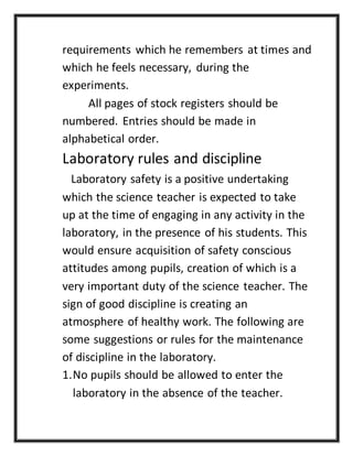 requirements which he remembers at times and
which he feels necessary, during the
experiments.
All pages of stock registers should be
numbered. Entries should be made in
alphabetical order.
Laboratory rules and discipline
Laboratory safety is a positive undertaking
which the science teacher is expected to take
up at the time of engaging in any activity in the
laboratory, in the presence of his students. This
would ensure acquisition of safety conscious
attitudes among pupils, creation of which is a
very important duty of the science teacher. The
sign of good discipline is creating an
atmosphere of healthy work. The following are
some suggestions or rules for the maintenance
of discipline in the laboratory.
1.No pupils should be allowed to enter the
laboratory in the absence of the teacher.
 
