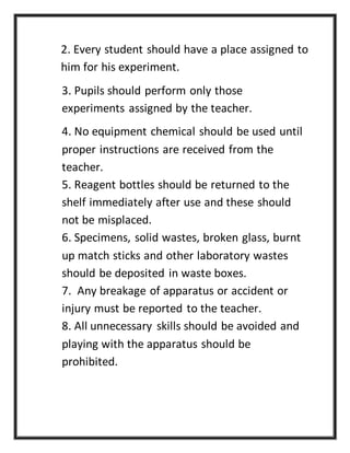 2. Every student should have a place assigned to
him for his experiment.
3. Pupils should perform only those
experiments assigned by the teacher.
4. No equipment chemical should be used until
proper instructions are received from the
teacher.
5. Reagent bottles should be returned to the
shelf immediately after use and these should
not be misplaced.
6. Specimens, solid wastes, broken glass, burnt
up match sticks and other laboratory wastes
should be deposited in waste boxes.
7. Any breakage of apparatus or accident or
injury must be reported to the teacher.
8. All unnecessary skills should be avoided and
playing with the apparatus should be
prohibited.
 
