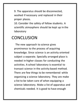 9. The apparatus should be disconnected,
washed if necessary and replaced in their
proper places.
10. Consider the safety of fellow students. A
scientific atmosphere should be kept up in the
laboratory
CONCLUSION
The new approach to science gives
prominence to the process of acquiring
knowledge. Since science is an activity oriented
subject a separate. Specially arranged place is
needed in higher classes for conducting the
activities. A school laboratory is essential to
transact science in the activity based method.
There are few things to be remembered while
organizing a science laboratory. They are make
a list to be taken care of when equipping a
science laboratory. Make a list of apparatus and
chemicals needed. It is good to have enough
 