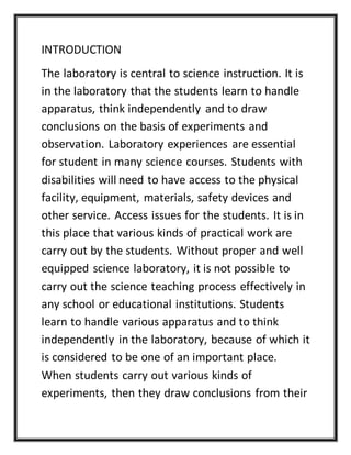 INTRODUCTION
The laboratory is central to science instruction. It is
in the laboratory that the students learn to handle
apparatus, think independently and to draw
conclusions on the basis of experiments and
observation. Laboratory experiences are essential
for student in many science courses. Students with
disabilities will need to have access to the physical
facility, equipment, materials, safety devices and
other service. Access issues for the students. It is in
this place that various kinds of practical work are
carry out by the students. Without proper and well
equipped science laboratory, it is not possible to
carry out the science teaching process effectively in
any school or educational institutions. Students
learn to handle various apparatus and to think
independently in the laboratory, because of which it
is considered to be one of an important place.
When students carry out various kinds of
experiments, then they draw conclusions from their
 