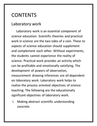 CONTENTS
Laboratory work
Laboratory work is an essential component of
science education. Scientific theories and practical
work in science are the two sides of a coin. These to
aspects of science education should supplement
and complement each other. Without experiments,
the students cannot experience the reality of
science. Practical work provides an activity which
can be profitable and emotionally satisfying. The
development of powers of observation,
measurement drawing inferences are all dependent
on laboratory work. Laboratory work helps to
realize the process oriented objectives of science
teaching. The following are the educationally
significant objectives of laboratory work.
I. Making abstract scientific understanding
concrete.
 