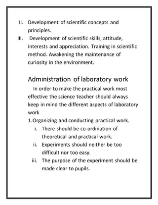 II. Development of scientific concepts and
principles.
III. Development of scientific skills, attitude,
interests and appreciation. Training in scientific
method. Awakening the maintenance of
curiosity in the environment.
Administration of laboratory work
In order to make the practical work most
effective the science teacher should always
keep in mind the different aspects of laboratory
work
1.Organizing and conducting practical work.
i. There should be co-ordination of
theoretical and practical work.
ii. Experiments should neither be too
difficult nor too easy.
iii. The purpose of the experiment should be
made clear to pupils.
 