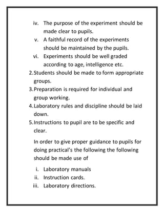 iv. The purpose of the experiment should be
made clear to pupils.
v. A faithful record of the experiments
should be maintained by the pupils.
vi. Experiments should be well graded
according to age, intelligence etc.
2.Students should be made to form appropriate
groups.
3.Preparation is required for individual and
group working.
4.Laboratory rules and discipline should be laid
down.
5.Instructions to pupil are to be specific and
clear.
In order to give proper guidance to pupils for
doing practical’s the following the following
should be made use of
i. Laboratory manuals
ii. Instruction cards.
iii. Laboratory directions.
 