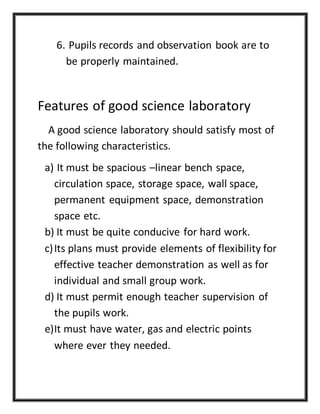 6. Pupils records and observation book are to
be properly maintained.
Features of good science laboratory
A good science laboratory should satisfy most of
the following characteristics.
a) It must be spacious –linear bench space,
circulation space, storage space, wall space,
permanent equipment space, demonstration
space etc.
b) It must be quite conducive for hard work.
c)Its plans must provide elements of flexibility for
effective teacher demonstration as well as for
individual and small group work.
d) It must permit enough teacher supervision of
the pupils work.
e)It must have water, gas and electric points
where ever they needed.
 