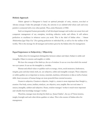 Holistic Approach
        Holistic approach in Management is based on spiritual principle of unity, oneness, non-dual or
Advaita concept. Under this principle of unity, the universe in an undivided whole where each and every
particle is connected with every other particle. Thus, entire Humanity is ONE.
        Such an integrated human personality of self-developed manager and worker can assure best and
competent management of any enterprise, involving collective works and efforts. It will achieve
perfection or excellence in whatever sector you work. This is the ideal of Indian ethos : ‘Atmano
Mokshartham Jagat Hitya Cha.’ (For gaining perfection in individual life, as well as for the welfare of the
world.). This is the message for all managers and workers given by the Indian ethos for management.



Equal Importance to Subjectivity / Objectivity
        Indian ethos for management distinguishes between subject and object. Subject is subtle and
intangible. Object is concrete and tangible or visible.
        We have the concept of the third eye, the eye of wisdom. It can see even that which the normal
two eyes cannot. It can see the intangible i.e. invisible.
        Human and ethical values or qualities such as courage, vision, social awareness, fearlessness,
integrity, pure and clear mind, truth, etc. are subjective, subtle and intangible concepts. These subjective
or subtle qualities are as important as money, materials, machines, information or data as well as human
skills. Inner resources of human beings are more powerful than external resources.
        Creator is subjective. Creation is objective. Insight i.e., creator is more important than Outsight i.e.,
creation. Our body, senses, intellect, mind,etc., are objective, seen, tangible. But our soul atman is
unseen, intangible, subtlest and subjective. Hence, wisdom manager/ worker is much more important
and valuable than knowledge manager/ worker.
        Therefore, manager must develop his third eye, „Jnana Chakhu‟ , the eye of Vision intution,
insight, foresight and such other divine qualities or values. This is the essence of Indian ethos for
management.
 