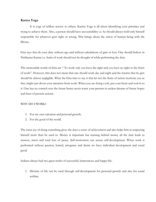 Karma Yoga
          It is yoga of selfless service to others. Karma Yoga is all about identifying your priorities and
trying to achieve them. Also, a person should have accountability i.e. he should always hold only himself
responsible for whatever goes right or wrong. This brings about the union of human being with the
Divine.


Gita says that do your duty without ego and without calculations of gain or loss. One should believe in
Nishkama Karma i.e. fruits of work should not be thought of while performing the duty.


The memorable words of Gita are “ To work only you have the right and you have no right to the fruits
of work”. However, this does not mean that one should work day and night and the returns that he gets
should be almost negligible. What the Gita tries to say is that let not the fruits of action motivate you as
they might just divert your attention from work. When you are doing a job, put your heart and soul in to
it. One has no control over the future hence never waste your present in useless dreams of future hopes
and fears of present actions.


WHY DO I WORK?


    1. For my own salvation and personal growth.
    2. For the good of the world.


The inner joy of doing something gives the doer a sense of achievement and also helps him in respecting
himself more than he used to. Money is important but running behind money all the time leads to
tension, stress and total loss of peace. Self-motivation can assure self-development. When work is
performed without passion, hatred, arrogance and desire we have individual development and social
good.


Indians always had two great truths of successful, harmonious and happy life:


    1. Divinity of life can be used through self-development for personal growth and also for social
          welfare.
 