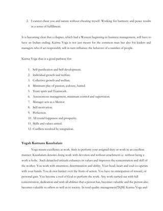 2. I cannot cheat you and nature without cheating myself. Working for harmony and peace results
       in a sense of fulfillment.


It is becoming clear that a chapter, which had a Western beginning in business management, will have to
have an Indian ending. Karma Yoga is not just meant for the common man but also for leaders and
managers who if act responsibly will in turn influence the behavior of a number of people.


Karma Yoga thus is a good pathway for:


     1. Self-purification and Self-development.
     2. Individual growth and welfare.
     3. Collective growth and welfare.
     4. Minimum play of passion, jealousy, hatred.
     5. Team spirit and Teamwork.
     6. Autonomous management, minimum control and supervision.
     7. Manager acts as a Mentor.
     8. Self-motivation.
     9. Perfection.
     10. All round happiness and prosperity.
     11. Skills and values united.
     12. Conflicts resolved by integration.



Yogah Karmasu Kaushalam
       Yoga means excellence at work. Seek to perform your assigned duty or work in an excellent
manner. Kaushalam denotes doing work with devotion and without attachment i.e. without being a
work-a-holic. Such detatched attitude enhances its values and improves the concentration and skill of
the worker. You work with smartness, determination and ability. Your head, heart and soul co-operate
with your hands. You do not hanker over the fruits of action. You have no anticipation of reward, or
personal gain. You become a tool of God to perform the work. Any work carried out with full
concentration, dedication and with all abilities that a person has, becomes valuable and the person also
becomes valuable to others as well as to society. In total quality management(TQM) Karma Yoga and
 