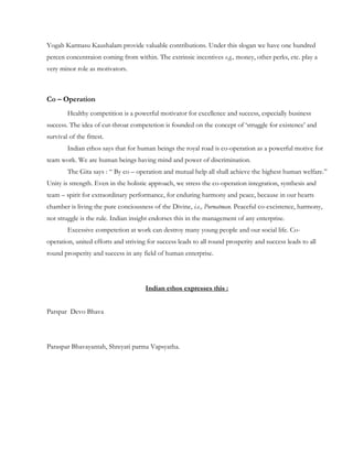 Yogah Karmasu Kaushalam provide valuable contributions. Under this slogan we have one hundred
percen concentraion coming from within. The extrinsic incentives e.g., money, other perks, etc. play a
very minor role as motivators.



Co – Operation
        Healthy competition is a powerful motivator for excellence and success, especially business
success. The idea of cut-throat competetion is founded on the concept of „struggle for existence‟ and
survival of the fittest.
        Indian ethos says that for human beings the royal road is co-operation as a powerful motive for
team work. We are human beings having mind and power of discrimination.
        The Gita says : “ By co – operation and mutual help all shall achieve the highest human welfare.”
Unity is strength. Even in the holistic approach, we stress the co-operation integration, synthesis and
team – spirit for extraordinary performance, for enduring harmony and peace, because in our hearts
chamber is living the pure conciousness of the Divine, i.e., Purnatman. Peaceful co-excistence, harmony,
not struggle is the rule. Indian insight endorses this in the management of any enterprise.
        Excessive competetion at work can destroy many young people and our social life. Co-
operation, united efforts and striving for success leads to all round prosperity and success leads to all
round prosperity and success in any field of human enterprise.




                                      Indian ethos expresses this :


Parspar Devo Bhava




Paraspar Bhavayantah, Shreyati parma Vapsyatha.
 
