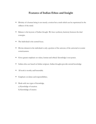 Features of Indian Ethos and Insight


   Divinity of a human being is not merely a notion but a truth which can be experienced in the
    stillness of the mind.


   Balance is the keynote of Indian thought. We have synthesis, harmony between the dual
    concepts.


   The Individual is the central focus.


   Devine element in the individual is only a portion of the universe of the universal or cosmic
    consciousness.


   Gives greater emphasis on values, human and ethical. Knowledge is not power.


   Indian ethos are based on Indian scripture. Indian thoughts provide eternal knowledge


   All work is worthy and honorable.


   Emphasis on duties and responsibilities.


   Deals with two types of knowledge.
    a) Knowledge of creation.
    b) Knowledge of creator.
 