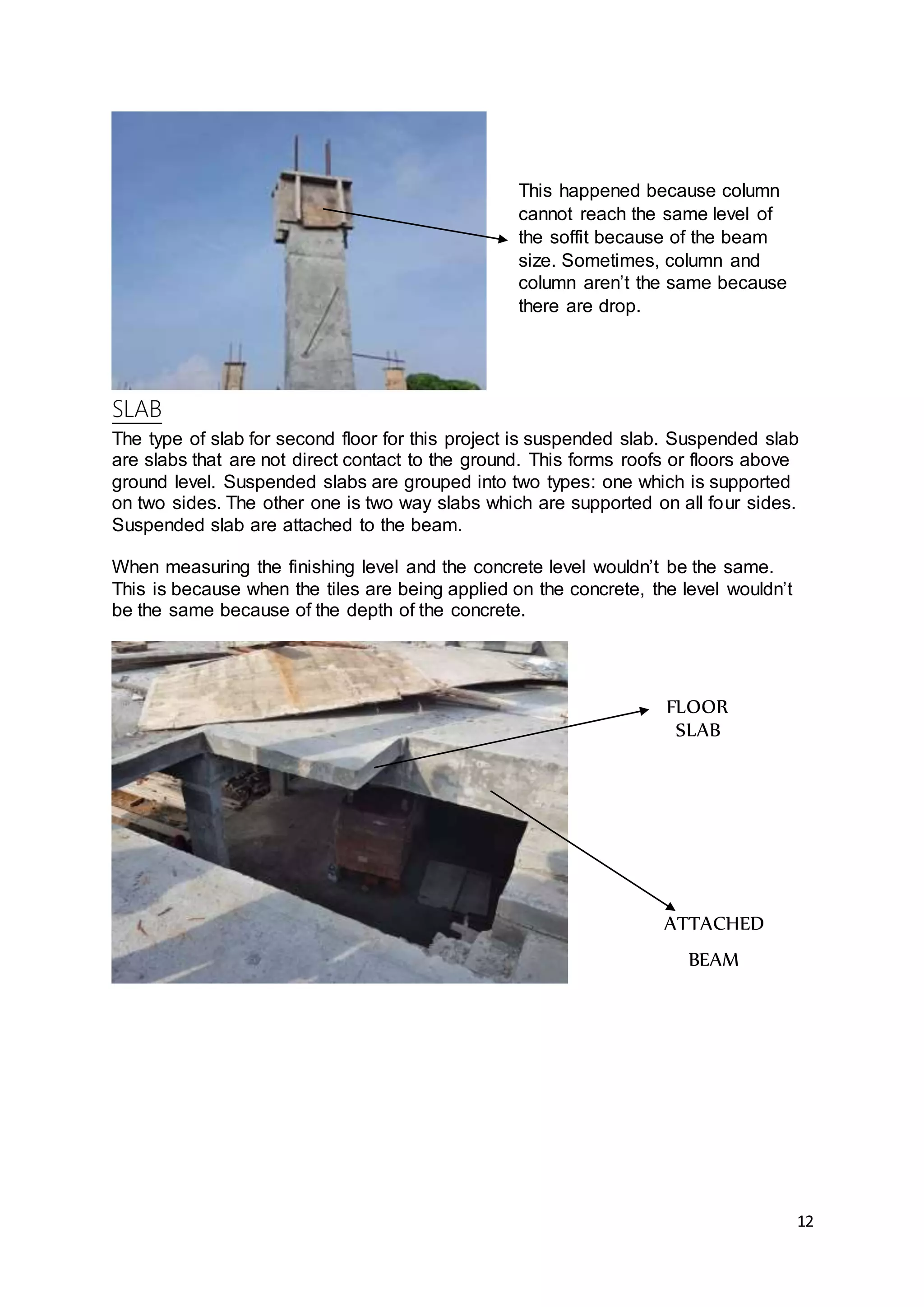 12
SLAB
The type of slab for second floor for this project is suspended slab. Suspended slab
are slabs that are not direct contact to the ground. This forms roofs or floors above
ground level. Suspended slabs are grouped into two types: one which is supported
on two sides. The other one is two way slabs which are supported on all four sides.
Suspended slab are attached to the beam.
When measuring the finishing level and the concrete level wouldn’t be the same.
This is because when the tiles are being applied on the concrete, the level wouldn’t
be the same because of the depth of the concrete.
FLOOR
SLAB
ATTACHED
BEAM
This happened because column
cannot reach the same level of
the soffit because of the beam
size. Sometimes, column and
column aren’t the same because
there are drop.
 