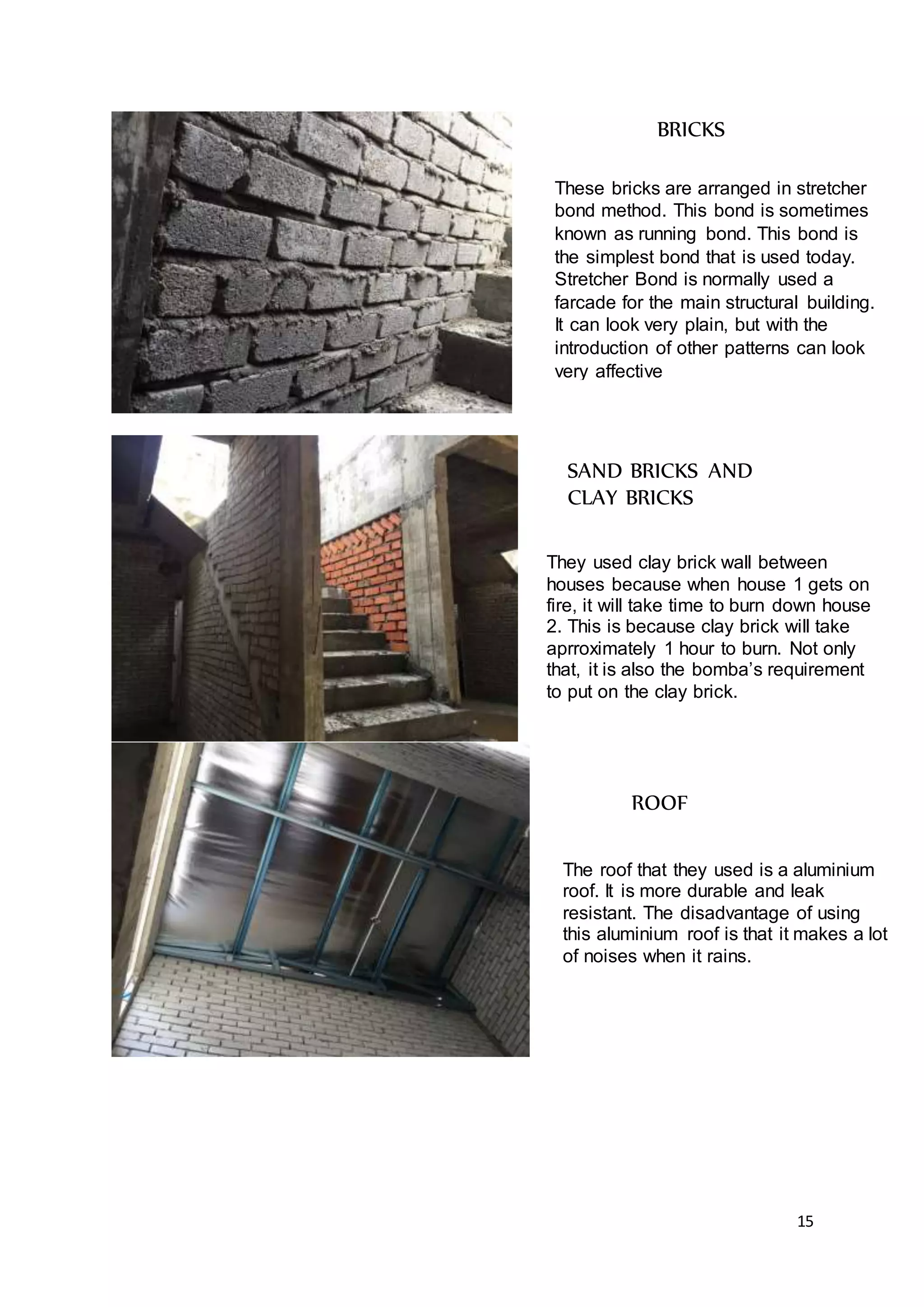 15
BRICKS
These bricks are arranged in stretcher
bond method. This bond is sometimes
known as running bond. This bond is
the simplest bond that is used today.
Stretcher Bond is normally used a
farcade for the main structural building.
It can look very plain, but with the
introduction of other patterns can look
very affective
SAND BRICKS AND
CLAY BRICKS
They used clay brick wall between
houses because when house 1 gets on
fire, it will take time to burn down house
2. This is because clay brick will take
aprroximately 1 hour to burn. Not only
that, it is also the bomba’s requirement
to put on the clay brick.
ROOF
The roof that they used is a aluminium
roof. It is more durable and leak
resistant. The disadvantage of using
this aluminium roof is that it makes a lot
of noises when it rains.
 