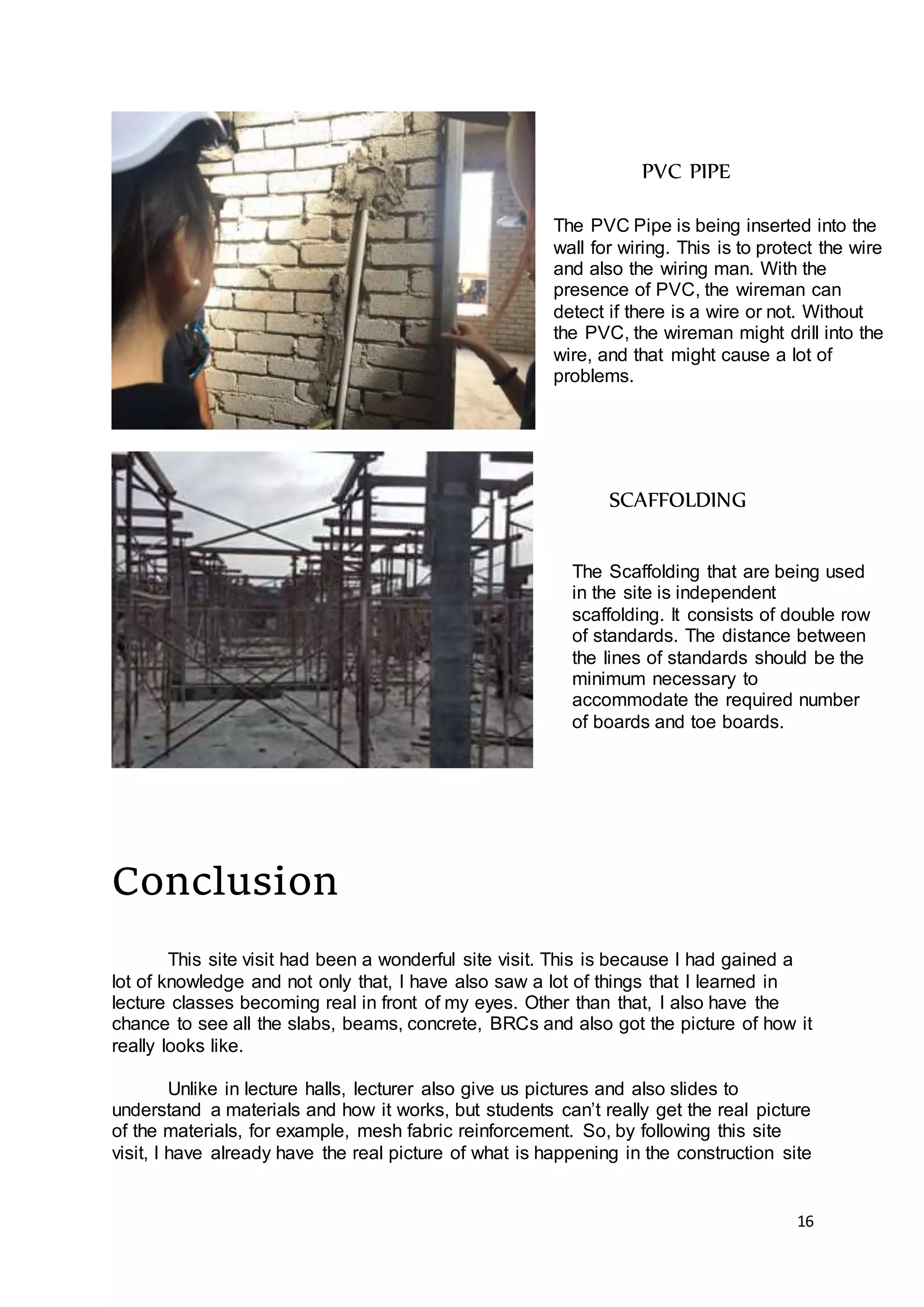 16
Conclusion
This site visit had been a wonderful site visit. This is because I had gained a
lot of knowledge and not only that, I have also saw a lot of things that I learned in
lecture classes becoming real in front of my eyes. Other than that, I also have the
chance to see all the slabs, beams, concrete, BRCs and also got the picture of how it
really looks like.
Unlike in lecture halls, lecturer also give us pictures and also slides to
understand a materials and how it works, but students can’t really get the real picture
of the materials, for example, mesh fabric reinforcement. So, by following this site
visit, I have already have the real picture of what is happening in the construction site
PVC PIPE
The PVC Pipe is being inserted into the
wall for wiring. This is to protect the wire
and also the wiring man. With the
presence of PVC, the wireman can
detect if there is a wire or not. Without
the PVC, the wireman might drill into the
wire, and that might cause a lot of
problems.
SCAFFOLDING
The Scaffolding that are being used
in the site is independent
scaffolding. It consists of double row
of standards. The distance between
the lines of standards should be the
minimum necessary to
accommodate the required number
of boards and toe boards.
 