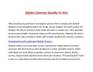 Digital Cameras Quality Vs Size
When looking to purchase a new digital camera there is always the debate
between size and quality within the range of your budget. No matter what the
budget, the choice will have to be made between a smaller size, more portable
camera and a higher resolution camera with more features. Making the choice
between the two is simply a matter off considering what the camera’s purpose.
Download now the Lightroom Mobile Presets.
Digital camera users who plan to use a camera for simple point-and-shoot
purposes will want to focus their budgeton a small, portable camera. These
individuals are most likely using their camera to document travels, family
events, and personal experiences for their own memory. The photos don’t need
to be or a super high resolution because they will not be blown up to poster
 