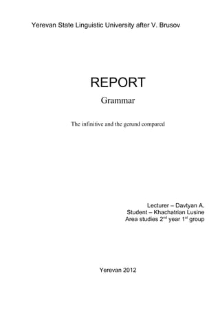 Yerevan State Linguistic University after V. Brusov




                    REPORT
                         Grammar

             The infinitive and the gerund compared




                                           Lecturer – Davtyan A.
                                   Student – Khachatrian Lusine
                                   Area studies 2nd year 1st group




                        Yerevan 2012
 