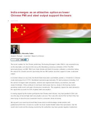 India emerges as an attractive option as lower
Chinese PMI and steel output support the bears
 July 27, 2015
By Himanshu Yadav
Assistant Manager - Investment Research at Aranca
The recent number for the Chinese preliminary Purchasing Managers’ Index (PMI) in July surprised many
on the downside, as it stood at 48.2 versus the Bloomberg consensus estimates of 49.4. The PMI
(previously known as HSBC PMI) from Caixin Media and Markit Economics indicates a contraction below
the value of 50. Growth concerns spurred by the low PMI number also find support in lower crude steel
output.
In its latest release on July 22nd, the World Steel Association (worldsteel) posted a 1.3% decline in Chinese
crude steel output for H1 FY15. Worldsteel represents approximately 170 steel producers (including 9 of
the world's 10 largest steel companies), national and regional steel industry associations, and steel
research institutes. China continues to see lower steel output due to a slump in the housing market,
persisting credit crunch and weak infrastructure investments. This negatively impacts the steel demand in
the region that accounts for 50% of global steel consumption.
It is being argued by the market participants that Chinese steel industry may have peaked in 2014 and
now the days of record-high steel consumption are over. This is also the result of the fact that China has
been trying to move from an investment lead to a consumer driven economy.
We argued in our recent post (read: http://www.aranca.com/knowledge-center/articles-and-
publications/339-china-s-moves-to-counter-its-stock-market-freefall-riskier-than-perceived) that the
recent stock crash and the ensuing reaction by the authorities may have greater negative implications
 