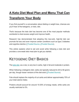 A Keto Diet Meal Plan and Menu That Can
Transform Your Body
If you find yourself in a conversation about dieting or weight loss, chances are
you’ll hear of the ketogenic, or keto, diet.
That’s because the keto diet has become one of the most popular methods
worldwide to shed excess weight and improve health.
Research has demonstrated that adopting this low-carb, high-fat diet can
promote fat loss and even improve certain conditions such as type 2 diabetes
and cognitive decline (1Trusted Source, 2Trusted Source).
This article explains what to eat and avoid while following a keto diet and
provides a one-week keto meal plan to get you started.
KETOGENIC DIET BASICS
The keto diet, as a rule, is very low in carbs, high in fat and moderate in protein.
When following a ketogenic diet, carbs are typically reduced to 20 to 50 grams
per day, though looser versions of the diet exist (3Trusted Source).
Fats should replace the majority of cut carbs and deliver approximately 75% of
your total calorie intake.
Proteins should account for around 10-30% of energy needs, while carbs are
usually restricted to 5%.
 