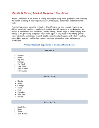 Metals & Mining Market Research Solutions
Aranca’s experience in the Metals & Mining Sector spans every major geography while covering
the breadth of mining & metallurgical products, technologies, end markets and international
trade.
Fostering innovation, managing cyclicality, diversification into new products / markets and
driving operational excellence coupled with prudent financial management are key drivers of
success in an otherwise well established, mature industry. Aranca helps its clients ranging from
mining to end-processing companies across metal types, to stay ahead of the industry growth
curve with timely and accurate research insights around market forecasts, end-industry analysis,
competition, sourcing, tracking key customer accounts, substitution trends and emerging
technologies.
Aranca: Research Experience in Metals & Mining Sector
FERROUS
 Iron ore
 Scrap
 Pig Iron
 Castings
 Flat Steel
 Long Steel
 Pipes & tubes
 Ferro Alloys
ALUMINUM
 Bauxite
 Scrap
 Castings
 Sheets
 Foils
 Extrusion
 Wire rods
 Powder
CU / PB / ZN
 Metal Ores
 Scrap
 Wires
 Rods & Bars
 