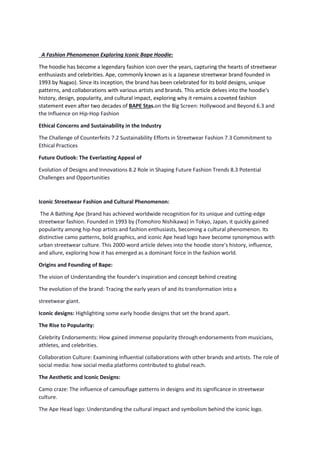 A Fashion Phenomenon Exploring Iconic Bape Hoodie:
The hoodie has become a legendary fashion icon over the years, capturing the hearts of streetwear
enthusiasts and celebrities. Ape, commonly known as is a Japanese streetwear brand founded in
1993 by Nagao). Since its inception, the brand has been celebrated for its bold designs, unique
patterns, and collaborations with various artists and brands. This article delves into the hoodie's
history, design, popularity, and cultural impact, exploring why it remains a coveted fashion
statement even after two decades of BAPE Stas.on the Big Screen: Hollywood and Beyond 6.3 and
the Influence on Hip-Hop Fashion
Ethical Concerns and Sustainability in the Industry
The Challenge of Counterfeits 7.2 Sustainability Efforts in Streetwear Fashion 7.3 Commitment to
Ethical Practices
Future Outlook: The Everlasting Appeal of
Evolution of Designs and Innovations 8.2 Role in Shaping Future Fashion Trends 8.3 Potential
Challenges and Opportunities
Iconic Streetwear Fashion and Cultural Phenomenon:
The A Bathing Ape (brand has achieved worldwide recognition for its unique and cutting-edge
streetwear fashion. Founded in 1993 by (Tomohiro Nishikawa) in Tokyo, Japan, it quickly gained
popularity among hip-hop artists and fashion enthusiasts, becoming a cultural phenomenon. Its
distinctive camo patterns, bold graphics, and iconic Ape head logo have become synonymous with
urban streetwear culture. This 2000-word article delves into the hoodie store's history, influence,
and allure, exploring how it has emerged as a dominant force in the fashion world.
Origins and Founding of Bape:
The vision of Understanding the founder's inspiration and concept behind creating
The evolution of the brand: Tracing the early years of and its transformation into a
streetwear giant.
Iconic designs: Highlighting some early hoodie designs that set the brand apart.
The Rise to Popularity:
Celebrity Endorsements: How gained immense popularity through endorsements from musicians,
athletes, and celebrities.
Collaboration Culture: Examining influential collaborations with other brands and artists. The role of
social media: how social media platforms contributed to global reach.
The Aesthetic and Iconic Designs:
Camo craze: The influence of camouflage patterns in designs and its significance in streetwear
culture.
The Ape Head logo: Understanding the cultural impact and symbolism behind the iconic logo.
 