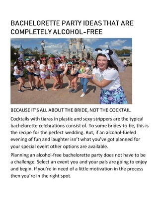 BACHELORETTE PARTY IDEAS THAT ARE
COMPLETELY ALCOHOL-FREE
BECAUSE IT’S ALL ABOUT THE BRIDE, NOT THE COCKTAIL.
Cocktails with tiaras in plastic and sexy strippers are the typical
bachelorette celebrations consist of. To some brides-to-be, this is
the recipe for the perfect wedding. But, if an alcohol-fueled
evening of fun and laughter isn’t what you’ve got planned for
your special event other options are available.
Planning an alcohol-free bachelorette party does not have to be
a challenge. Select an event you and your pals are going to enjoy
and begin. If you’re in need of a little motivation in the process
then you’re in the right spot.
 
