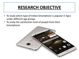 RESEARCH OBJECTIVE
• To study which type of Indian Smartphone is popular in Agra
under different age groups.
• To study the satisfaction level of people from their
Smartphone.
 