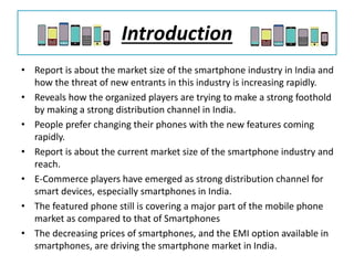 Introduction
• Report is about the market size of the smartphone industry in India and
how the threat of new entrants in this industry is increasing rapidly.
• Reveals how the organized players are trying to make a strong foothold
by making a strong distribution channel in India.
• People prefer changing their phones with the new features coming
rapidly.
• Report is about the current market size of the smartphone industry and
reach.
• E-Commerce players have emerged as strong distribution channel for
smart devices, especially smartphones in India.
• The featured phone still is covering a major part of the mobile phone
market as compared to that of Smartphones
• The decreasing prices of smartphones, and the EMI option available in
smartphones, are driving the smartphone market in India.
 