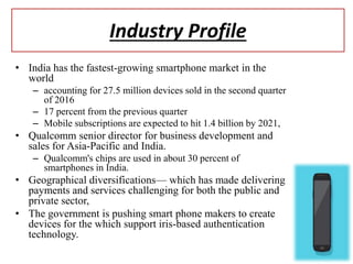 Industry Profile
• India has the fastest-growing smartphone market in the
world
– accounting for 27.5 million devices sold in the second quarter
of 2016
– 17 percent from the previous quarter
– Mobile subscriptions are expected to hit 1.4 billion by 2021,
• Qualcomm senior director for business development and
sales for Asia-Pacific and India.
– Qualcomm's chips are used in about 30 percent of
smartphones in India.
• Geographical diversifications— which has made delivering
payments and services challenging for both the public and
private sector,
• The government is pushing smart phone makers to create
devices for the which support iris-based authentication
technology.
 