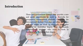 These new government changes may provide a new
and easier opportunity to work in Australia for
prospective international students. Currently, the
International Student Visa does not allow residency
and the ability to work in Australia even after
finishing an Australian degree. This significantly
disadvantages students who want to work in
Australia after finishing their degree.
Introduction
 