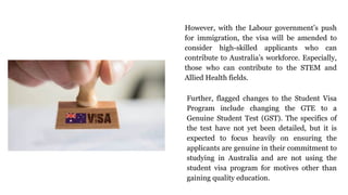 However, with the Labour government’s push
for immigration, the visa will be amended to
consider high-skilled applicants who can
contribute to Australia’s workforce. Especially,
those who can contribute to the STEM and
Allied Health fields.
Further, flagged changes to the Student Visa
Program include changing the GTE to a
Genuine Student Test (GST). The specifics of
the test have not yet been detailed, but it is
expected to focus heavily on ensuring the
applicants are genuine in their commitment to
studying in Australia and are not using the
student visa program for motives other than
gaining quality education.
 
