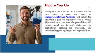 Immigration law is an area that is complex and has
little room for error and using an
immigration lawyer Australia will ensure the
protection of your visa application. Here at TooRoo
Migration Lawyers, our team of expert solicitors will
provide sound and thorough advice on visa
applications, applying for citizenship, and
understanding your legal rights and responsibilities.
Before You Go
 