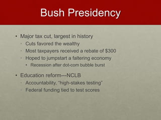 Bush Presidency
• Major tax cut, largest in history
• Cuts favored the wealthy
• Most taxpayers received a rebate of $300
• Hoped to jumpstart a faltering economy
• Recession after dot-com bubble burst
• Education reform---NCLB
• Accountability, “high-stakes testing”
• Federal funding tied to test scores
 