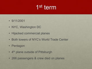 1st term
• 9/11/2001
• NYC, Washington DC
• Hijacked commercial planes
• Both towers of NYC’s World Trade Center
• Pentagon
• 4th plane outside of Pittsburgh
• 266 passengers & crew died on planes
 