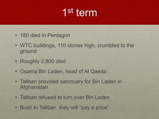1st term
• 180 died in Pentagon
• WTC buildings, 110 stories high, crumbled to the
ground
• Roughly 2,800 died
• Osama Bin Laden, head of Al Qaeda
• Taliban provided sanctuary for Bin Laden in
Afghanistan
• Taliban refused to turn over Bin Laden
• Bush to Taliban, they will “pay a price”
 