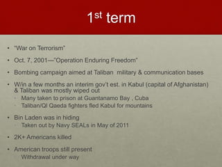 1st term
• “War on Terrorism”
• Oct. 7, 2001—”Operation Enduring Freedom”
• Bombing campaign aimed at Taliban military & communication bases
• W/in a few months an interim gov’t est. in Kabul (capital of Afghanistan)
& Taliban was mostly wiped out
• Many taken to prison at Guantanamo Bay , Cuba
• Taliban/Ql Qaeda fighters fled Kabul for mountains
• Bin Laden was in hiding
• Taken out by Navy SEALs in May of 2011
• 2K+ Americans killed
• American troops still present
• Withdrawal under way
 