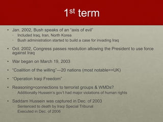 1st term
• Jan. 2002, Bush speaks of an “axis of evil”
• Included Iraq, Iran, North Korea
• Bush administration started to build a case for invading Iraq
• Oct. 2002, Congress passes resolution allowing the President to use force
against Iraq
• War began on March 19, 2003
• “Coalition of the willing”—20 nations (most notable==UK)
• “Operation Iraqi Freedom”
• Reasoning=connections to terrorist groups & WMDs?
• Additionally Hussein’s gov’t had major violations of human rights
• Saddam Hussein was captured in Dec. of 2003
• Sentenced to death by Iraqi Special Tribunal
• Executed in Dec. of 2006
 