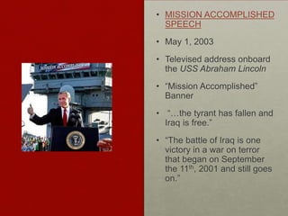 • MISSION ACCOMPLISHED
SPEECH
• May 1, 2003
• Televised address onboard
the USS Abraham Lincoln
• “Mission Accomplished”
Banner
• “…the tyrant has fallen and
Iraq is free.”
• “The battle of Iraq is one
victory in a war on terror
that began on September
the 11th, 2001 and still goes
on.”
 