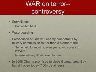 WAR on terror--
controversy
• Surveillance
• Patriot Act, NSA
• Waterboarding
• Prosecution of unlawful enemy combatants by
military commission rather than a standard trial
• Some held for months, even years, w/o access to
lawyers
• Intense interrogations, even torture
• In 2008 Obama promised to close Guantanamo Bay,
but still open today (150+ detainees)
 
