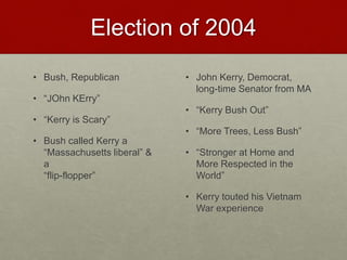 Election of 2004
• Bush, Republican
• “JOhn KErry”
• “Kerry is Scary”
• Bush called Kerry a
“Massachusetts liberal” &
a
“flip-flopper”
• John Kerry, Democrat,
long-time Senator from MA
• “Kerry Bush Out”
• “More Trees, Less Bush”
• “Stronger at Home and
More Respected in the
World”
• Kerry touted his Vietnam
War experience
 