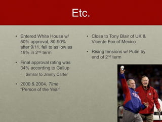 Etc.
• Entered White House w/
50% approval, 80-90%
after 9/11, fell to as low as
19% in 2nd term
• Final approval rating was
34% according to Gallup
• Similar to Jimmy Carter
• 2000 & 2004, Time
“Person of the Year”
• Close to Tony Blair of UK &
Vicente Fox of Mexico
• Rising tensions w/ Putin by
end of 2nd term
 