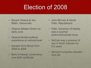 Election of 2008
• Barack Obama & Joe
Biden, Democrats
• Obama defeats Clinton by
early June
• Obama=limited political
experience at national level
• Senator from Illinois from
2005 to 2008
• Born in Hawaii, controversy
over birth certificate
• John McCain & Sarah
Palin, Republicans
• Palin, Governor of Alaska,
was a surprise
pick/controversial move
• McCain was a prisoner of
war in North Vietnam for
5.5 years
• McCain=Long-time Senator
from AZ
 