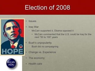 Election of 2008
• Issues
• Iraq War
• McCain supported it, Obama opposed it
• McCain commented that the U.S. could be Iraq for the
next “50 to 100” years
• Bush’s unpopularity
• Bush did no campaigning
• Change vs. Experience
• The economy
• Health care
 