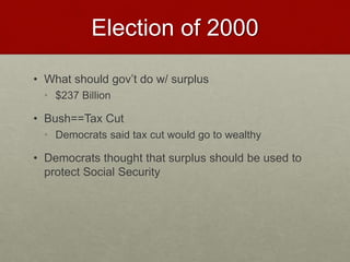 Election of 2000
• What should gov’t do w/ surplus
• $237 Billion
• Bush==Tax Cut
• Democrats said tax cut would go to wealthy
• Democrats thought that surplus should be used to
protect Social Security
 