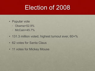 Election of 2008
• Popular vote
• Obama=52.9%
• McCain=45.7%
• 131.3 million voted, highest turnout ever, 60+%
• 62 votes for Santa Claus
• 11 votes for Mickey Mouse
 