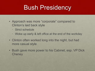 Bush Presidency
• Approach was more “corporate” compared to
Clinton’s laid back style
• Strict schedule
• Woke up early & left office at the end of the workday
• Clinton often worked long into the night, but had
more casual style
• Bush gave more power to his Cabinet, esp. VP Dick
Cheney
 