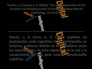 Granic, I., & Lamey, A. V. (2000). "The self-organization of the Internet and changing modes of thought" in  New Ideas in Psychology , 18, 93-107.  Granic, I., & Lame, A. V. (2000) exploran las implicancias socio cognitivas de la participación en Internet, poniendo énfasis en el paralelismo entre las características de auto regulación de la red y la consecuencia de esto para nuestra aproximación cognitiva.  