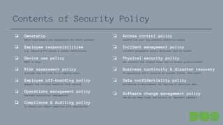 ❏ Ownership
which team/people are responsible for which systems?
❏ Employee responsibilities
e.g. honoring PII policy & access restrictions.
❏ Device use policy
BYOD is huge.
❏ Risk assessment policy
evaluate org for risk on an ongoing basis
❏ Employee off-boarding policy
prevent biz critical material from leaving
❏ Operations management policy
backups? monitoring? segregation?
❏ Compliance & Auditing policy
to ensure you remain compliant with regulations
Contents of Security Policy
❏ Access control policy
specify how your org controls sensitive access
❏ Incident management policy
incident management policy decreases cost of breach
❏ Physical security policy
who controls the literal keys? how is access given/revoked?
❏ Business continuity & disaster recovery
if operations can’t continue at current office, then what?
❏ Data confidentiality policy
procedures & requirements for dealing w/ sensitive data
❏ Software change management policy
how do you keep track and control of important updates?
 